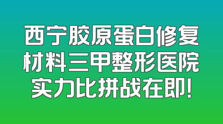西宁胶原蛋白修复材料三甲整形医院实力比拼战在即！