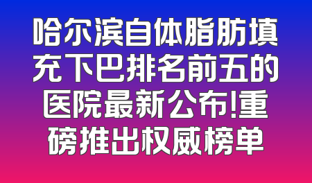 哈尔滨自体脂肪填充下巴排名前五的医院最新公布！重磅推出权威榜单