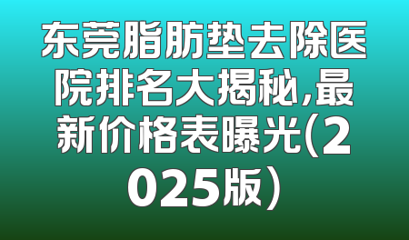 东莞脂肪垫去除医院排名大揭秘，最新价格表曝光（2025版）