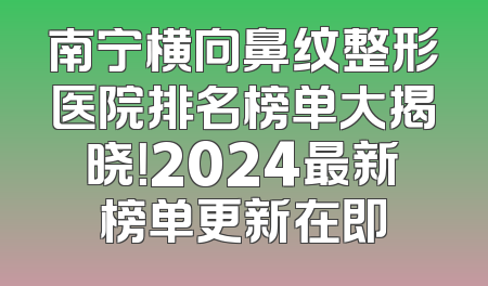 南宁横向鼻纹整形医院排名榜单大揭晓！2024最新榜单更新在即