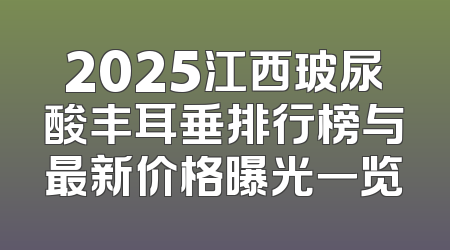 2025江西玻尿酸丰耳垂排行榜与最新价格曝光一览
