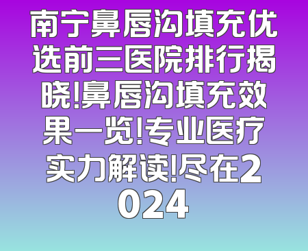 南宁鼻唇沟填充优选前三医院排行揭晓！鼻唇沟填充效果一览！专业医疗实力解读！尽在2024