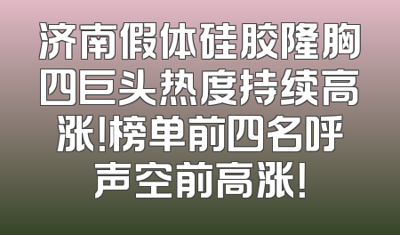 济南假体硅胶隆胸四巨头热度持续高涨！榜单前四名呼声空前高涨！