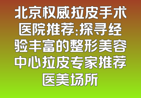 北京权威拉皮手术医院推荐：探寻经验丰富的整形美容中心拉皮专家推荐医美场所