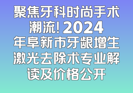聚焦牙科时尚手术潮流！ 2024年阜新市牙龈增生激光去除术专业解读及价格公开