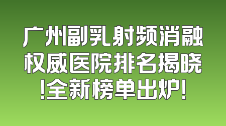 广州副乳射频消融权威医院排名揭晓！全新榜单出炉！