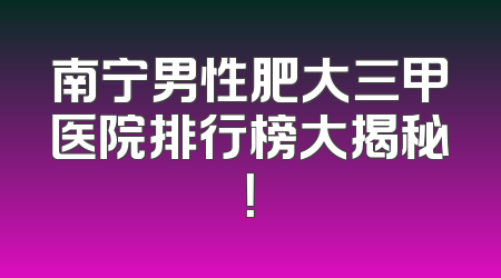 南宁男性肥大三甲医院排行榜大揭秘！