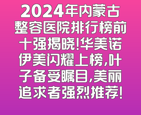 2024年内蒙古整容医院排行榜前十强揭晓！华美诺伊美闪耀上榜，叶子备受瞩目，美丽追求者强烈推荐！