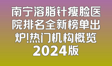 南宁溶脂针瘦脸医院排名全新榜单出炉！热门机构概览2024版