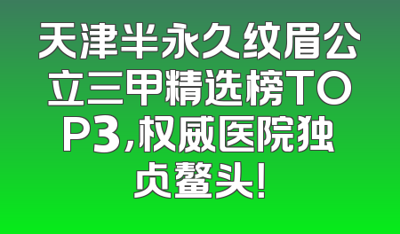 天津半永久纹眉公立三甲精选榜TOP3，权威医院独占鳌头！
