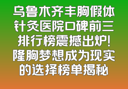 乌鲁木齐丰胸假体针灸医院口碑前三排行榜震撼出炉！隆胸梦想成为现实的选择榜单揭秘