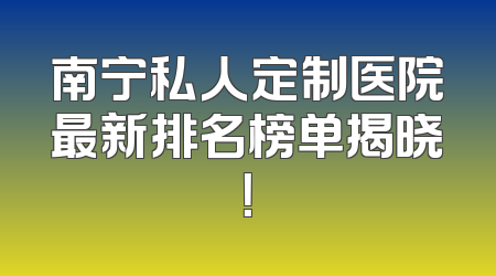 南宁私人定制医院最新排名榜单揭晓！