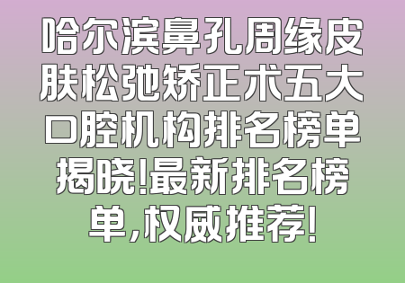 哈尔滨鼻孔周缘皮肤松弛矫正术五大口腔机构排名榜单揭晓！最新排名榜单，权威推荐！