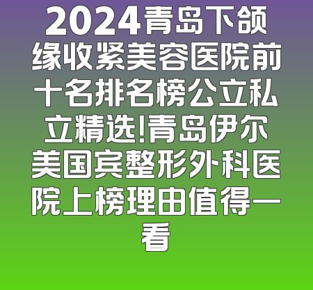 2024青岛下颌缘收紧美容医院前十名排名榜公立私立精选！青岛伊尔美国宾整形外科医院上榜理由值得一看
