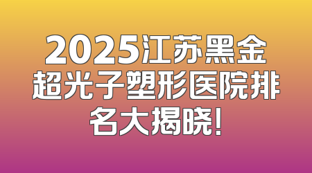 2025江苏黑金超光子塑形医院排名大揭晓！
