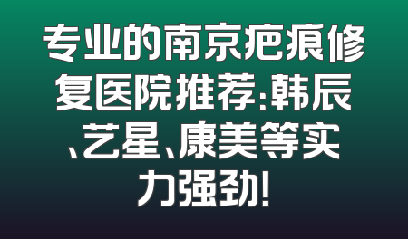 专业的南京疤痕修复医院推荐：韩辰、艺星、康美等实力强劲！