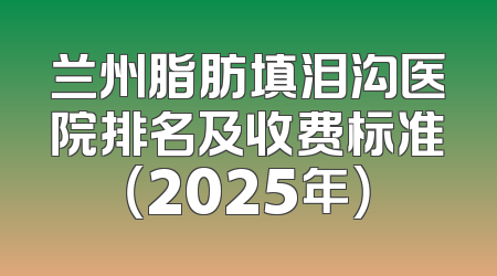 兰州脂肪填泪沟医院排名及收费标准（2025年）