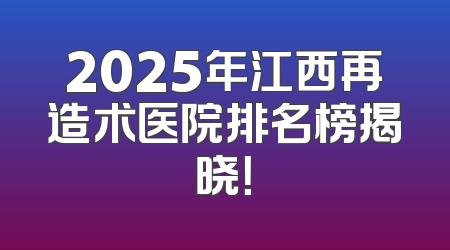 2025年江西再造术医院排名榜揭晓！