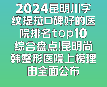 2024昆明川字纹提拉口碑好的医院排名top10综合盘点！昆明尚韩整形医院上榜理由全面公布