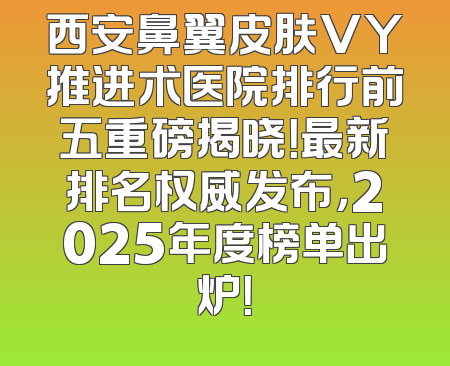 西安鼻翼皮肤VY推进术医院排行前五重磅揭晓！最新排名权威发布，2025年度榜单出炉！