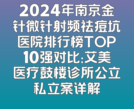 2024年南京金针微针射频祛痘坑医院排行榜TOP10强对比：艾美医疗鼓楼诊所公立私立案详解