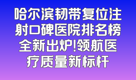 哈尔滨韧带复位注射口碑医院排名榜全新出炉！领航医疗质量新标杆