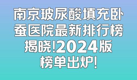 南京玻尿酸填充卧蚕医院最新排行榜揭晓！2024版榜单出炉！