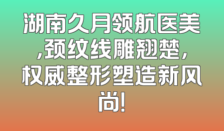 湖南久月领航医美，颈纹线雕翘楚，权威整形塑造新风尚！