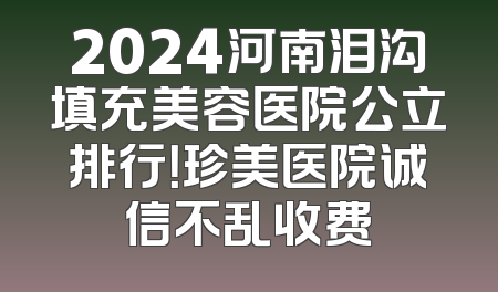 2024河南泪沟填充美容医院公立排行！珍美医院诚信不乱收费