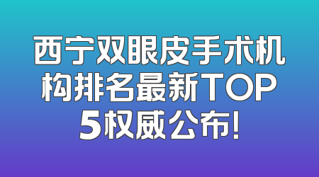 西宁双眼皮手术机构排名最新TOP5权威公布！