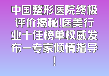 中国整形医院终极评价揭秘！医美行业十佳榜单权威发布_专家倾情指导！