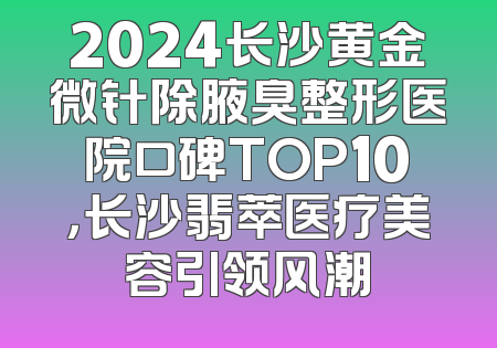 2024长沙黄金微针除腋臭整形医院口碑TOP10，长沙翡萃医疗美容引领风潮
