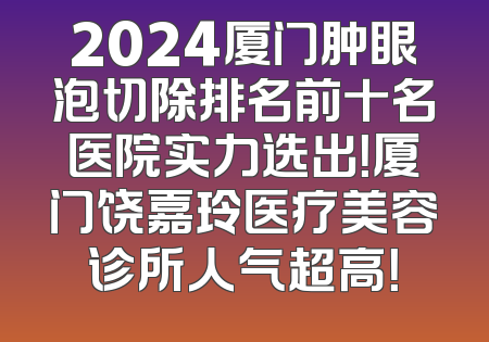 2024厦门肿眼泡切除排名前十名医院实力选出！厦门饶嘉玲医疗美容诊所人气超高！