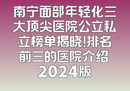 南宁面部年轻化三大顶尖医院公立私立榜单揭晓！排名前三的医院介绍 2024版