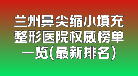兰州鼻尖缩小填充整形医院权威榜单一览（最新排名）