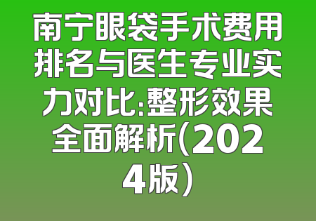南宁眼袋手术费用排名与医生专业实力对比：整形效果全面解析（2024版）