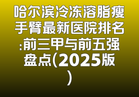 哈尔滨冷冻溶脂瘦手臂最新医院排名：前三甲与前五强盘点（2025版）