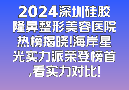2024深圳硅胶隆鼻整形美容医院热榜揭晓！海岸星光实力派荣登榜首，看实力对比！