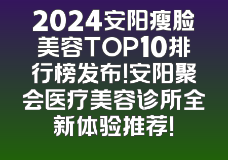 2024安阳瘦脸美容TOP10排行榜发布！安阳聚会医疗美容诊所全新体验推荐！