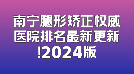 南宁腿形矫正权威医院排名最新更新！2024版