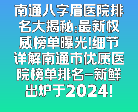 南通八字眉医院排名大揭秘：最新权威榜单曝光！细节详解南通市优质医院榜单排名-新鲜出炉于2024！