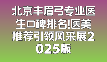 北京丰眉弓专业医生口碑排名！医美推荐引领风采展2025版