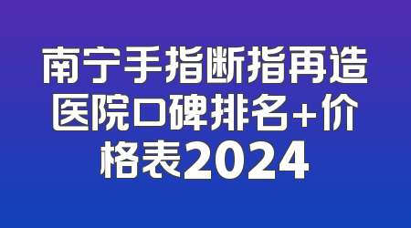 南宁手指断指再造医院口碑排名+价格表2024