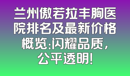 兰州傲若拉丰胸医院排名及最新价格概览：闪耀品质，公平透明！