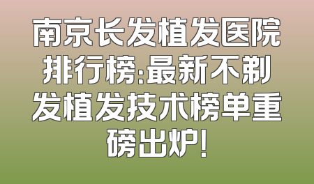 南京长发植发医院排行榜：最新不剃发植发技术榜单重磅出炉！