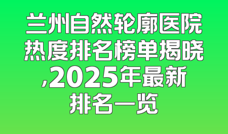 兰州自然轮廓医院热度排名榜单揭晓，2025年最新排名一览