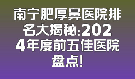 南宁肥厚鼻医院排名大揭秘：2024年度前五佳医院盘点！