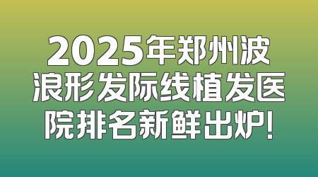 2025年郑州波浪形发际线植发医院排名新鲜出炉！
