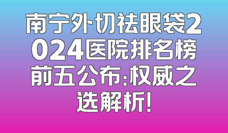南宁外切祛眼袋2024医院排名榜前五公布：权威之选解析！