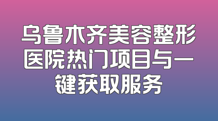 乌鲁木齐美容整形医院热门项目与一键获取服务